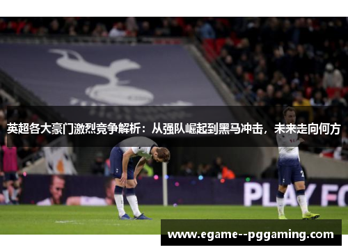 英超各大豪门激烈竞争解析：从强队崛起到黑马冲击，未来走向何方