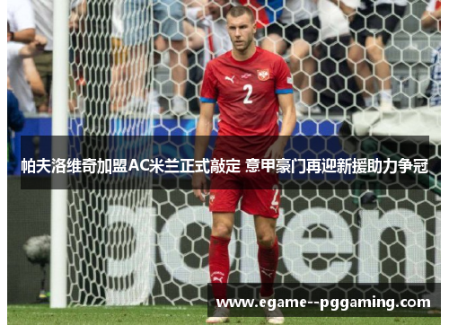 帕夫洛维奇加盟AC米兰正式敲定 意甲豪门再迎新援助力争冠