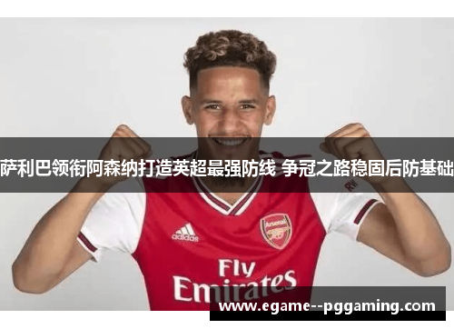 萨利巴领衔阿森纳打造英超最强防线 争冠之路稳固后防基础
